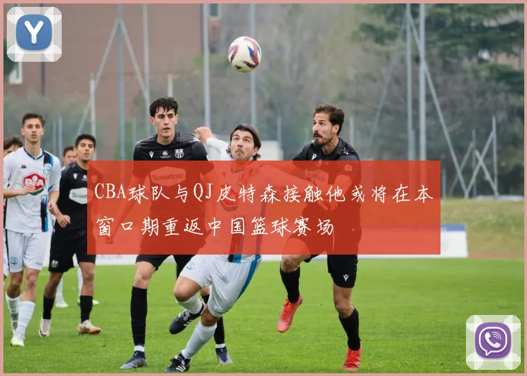CBA球队与QJ皮特森接触他或将在本窗口期重返中国篮球赛场