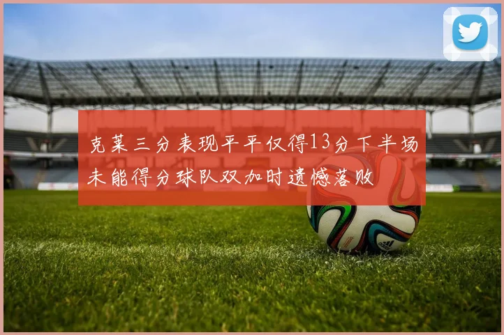 克莱三分表现平平仅得13分下半场未能得分球队双加时遗憾落败