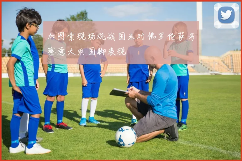 加图索现场观战国米对佛罗伦萨考察意大利国脚表现