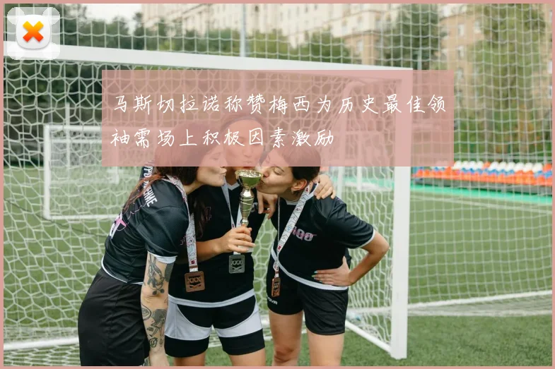 马斯切拉诺称赞梅西为历史最佳领袖需场上积极因素激励