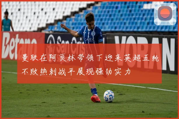 曼联在阿莫林带领下迎来英超五轮不败热刺战平展现强劲实力