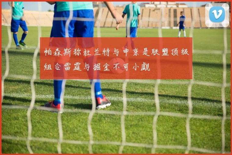 帕森斯称杜兰特与申京是联盟顶级组合雷霆与掘金不可小觑