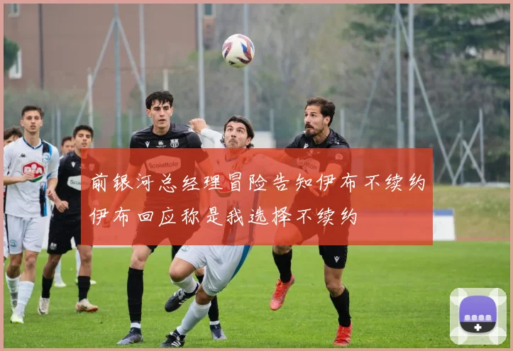 前银河总经理冒险告知伊布不续约伊布回应称是我选择不续约