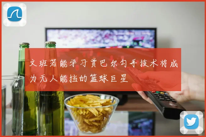 文班若能学习贾巴尔勾手技术将成为无人能挡的篮球巨星