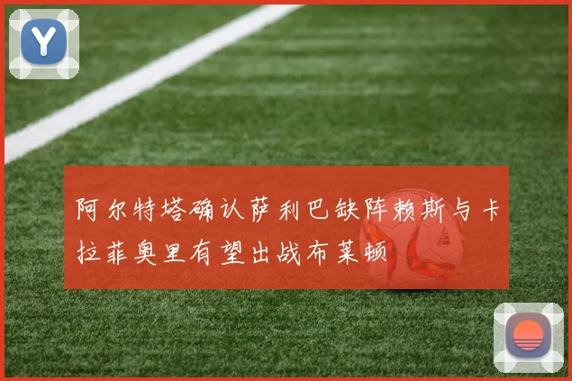 阿尔特塔确认萨利巴缺阵赖斯与卡拉菲奥里有望出战布莱顿