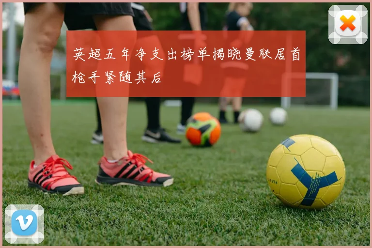 英超五年净支出榜单揭晓曼联居首枪手紧随其后