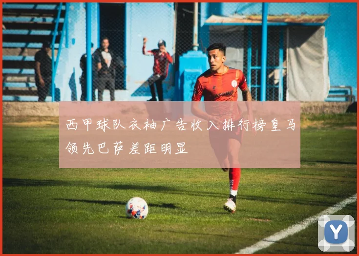 西甲球队衣袖广告收入排行榜皇马领先巴萨差距明显
