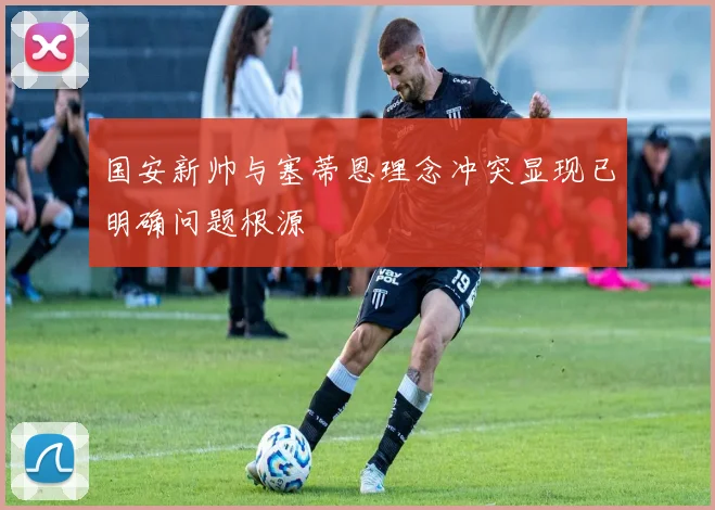 国安新帅与塞蒂恩理念冲突显现已明确问题根源