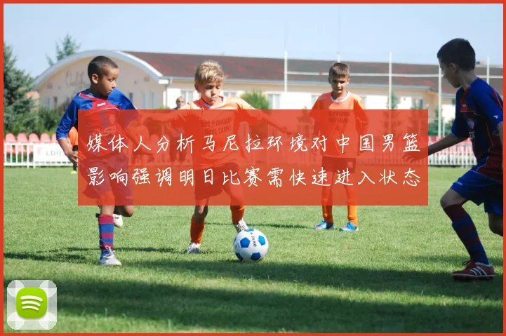媒体人分析马尼拉环境对中国男篮影响强调明日比赛需快速进入状态