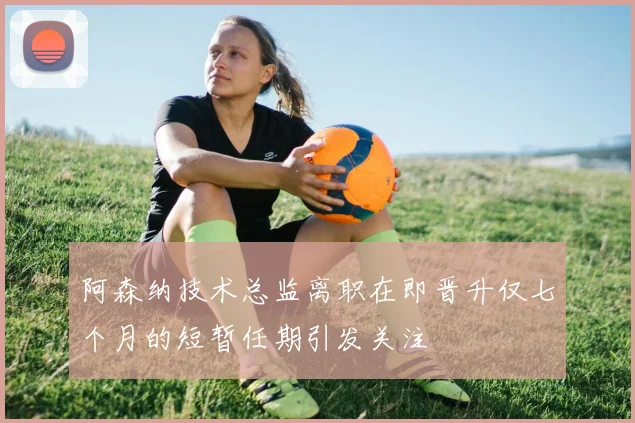 阿森纳技术总监离职在即晋升仅七个月的短暂任期引发关注