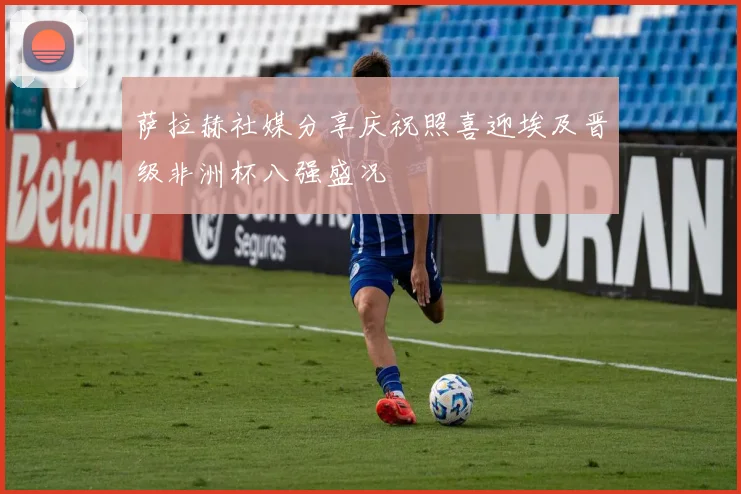 萨拉赫社媒分享庆祝照喜迎埃及晋级非洲杯八强盛况