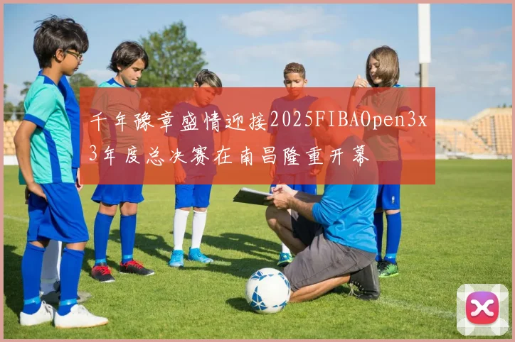 千年豫章盛情迎接2025FIBAOpen3x3年度总决赛在南昌隆重开幕