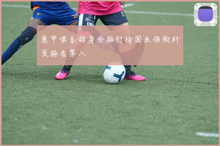 意甲俱乐部身价排行榜国米领衔科莫排名第八