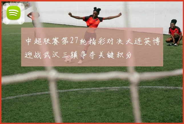 中超联赛第27轮精彩对决大连英博迎战武汉三镇争夺关键积分