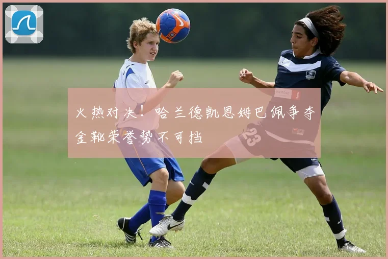 火热对决！哈兰德凯恩姆巴佩争夺金靴荣誉势不可挡