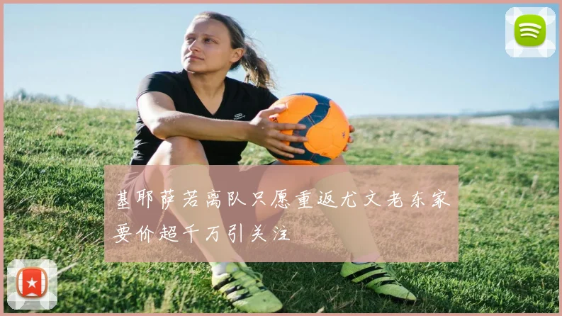 基耶萨若离队只愿重返尤文老东家要价超千万引关注