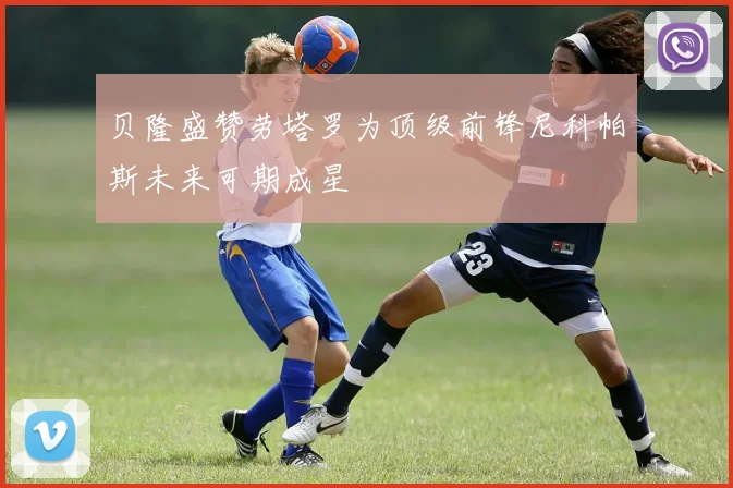 贝隆盛赞劳塔罗为顶级前锋尼科帕斯未来可期成星