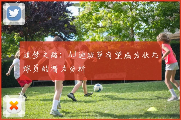 追梦之路：AJ迪班萨有望成为状元球员的潜力分析