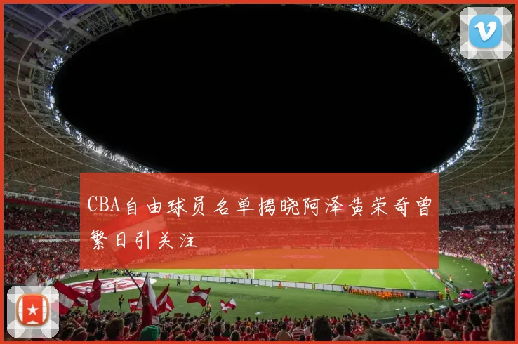 CBA自由球员名单揭晓阿泽黄荣奇曾繁日引关注