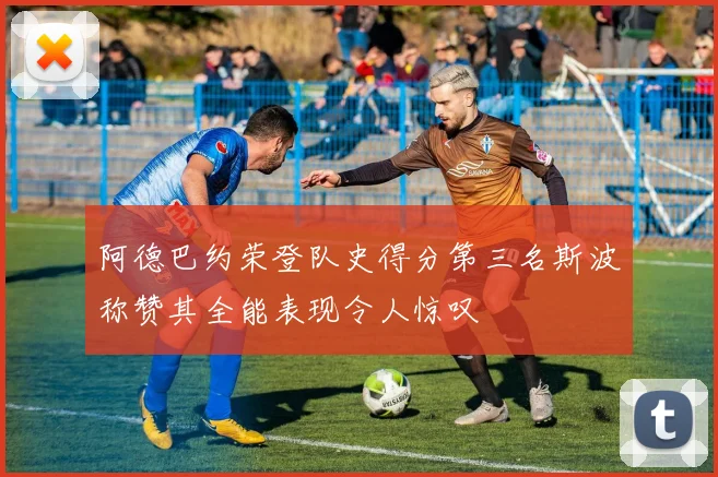 阿德巴约荣登队史得分第三名斯波称赞其全能表现令人惊叹