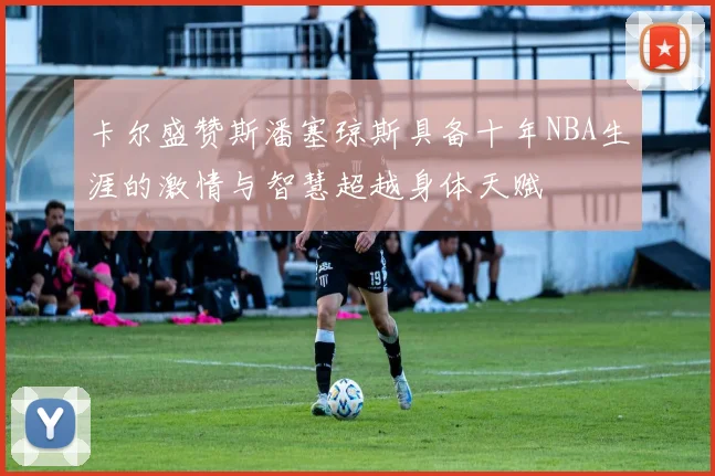卡尔盛赞斯潘塞琼斯具备十年NBA生涯的激情与智慧超越身体天赋