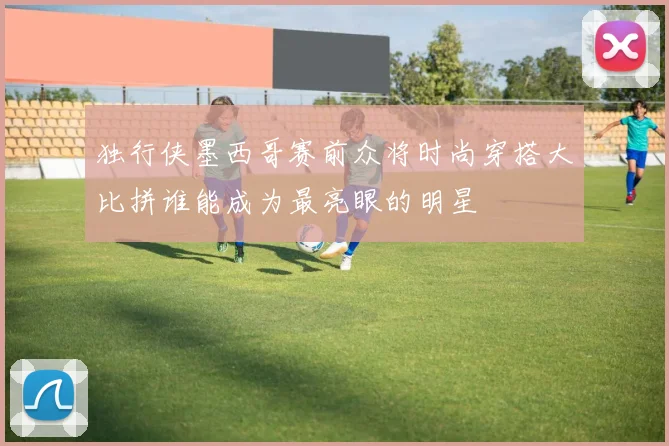 独行侠墨西哥赛前众将时尚穿搭大比拼谁能成为最亮眼的明星
