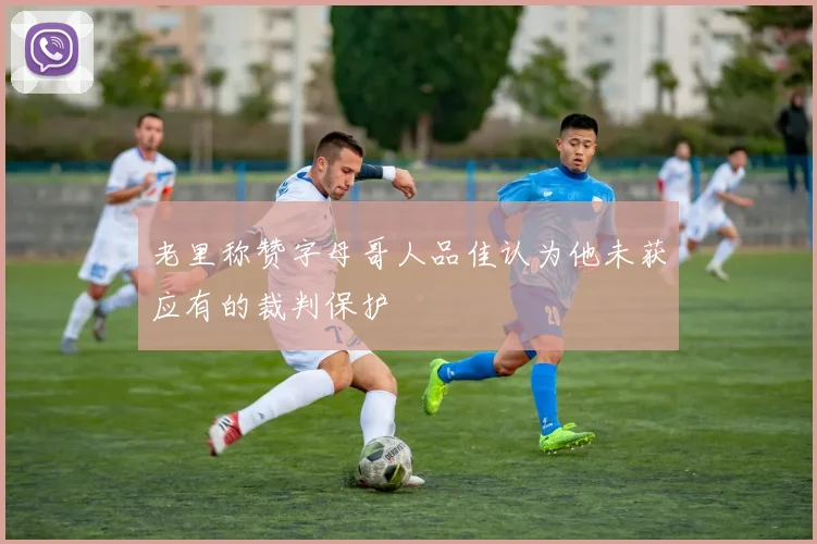 老里称赞字母哥人品佳认为他未获应有的裁判保护
