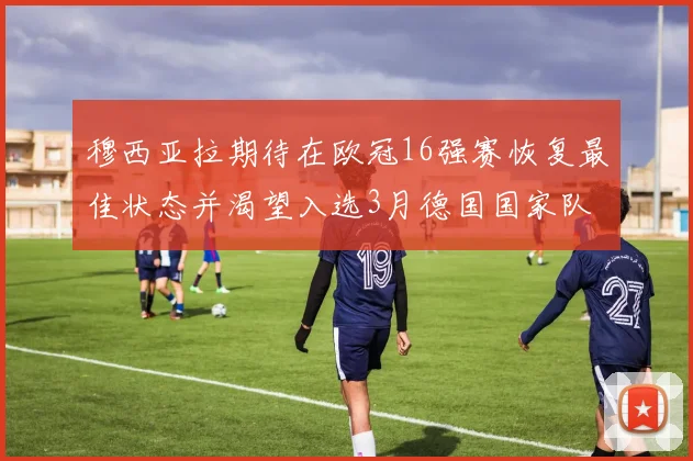穆西亚拉期待在欧冠16强赛恢复最佳状态并渴望入选3月德国国家队