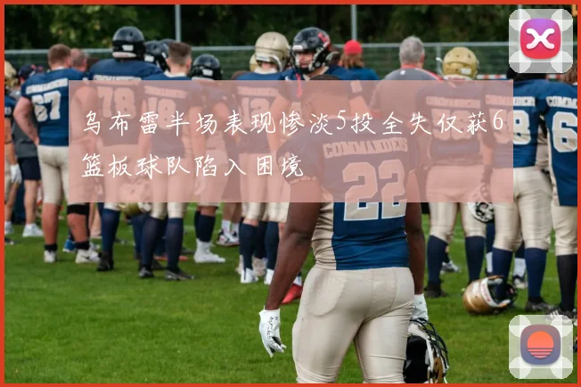 乌布雷半场表现惨淡5投全失仅获6篮板球队陷入困境